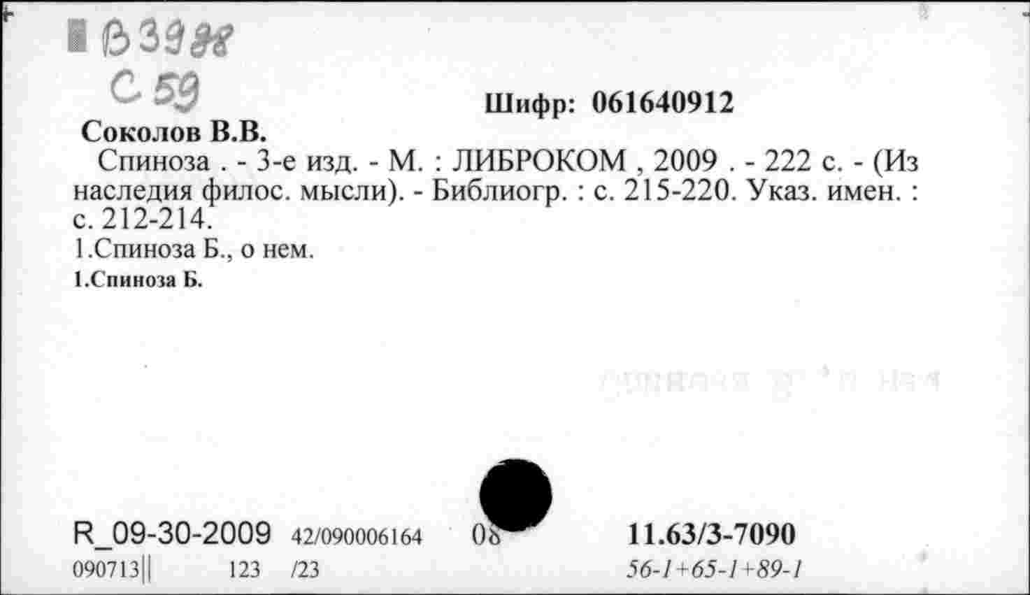 ﻿■ 033#
Шифр: 061640912
Соколов В.В.
Спиноза . - 3-е изд. - М. : ЛИБРОКОМ , 2009 . - 222 с. - (Из наследия филос. мысли). - Библиогр. : с. 215-220. Указ. имен. : с. 212-214.
1.Спиноза Б., о нем.
З.Спиноза Б.
Р_09-30-2009 42/090006164
090713Ц	123 /23
11.63/3-7090
56-1+65-1+89-1